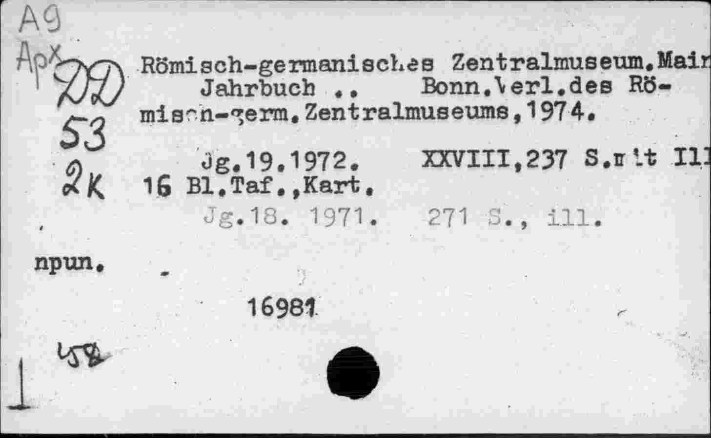 ﻿А
Römisch~germani 8 ehe s Zent ralmuseum.Mail Jahrbuch «• Bonn.\erl«đeB Rö-misrn-^erm.Zentralmuseume,1974.
XXVIII,237 S.ff’.t II
Og.19.1972. Bl.Taf•,Kart«
Jg.18. 1971.
is
271 S., ill
npun.
16981